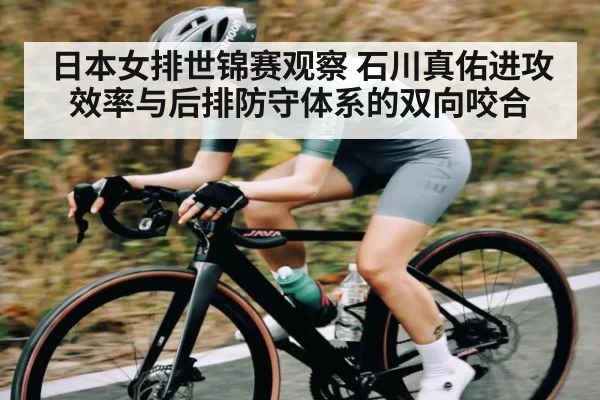 日本女排世锦赛观察 石川真佑进攻效率与后排防守体系的双向咬合